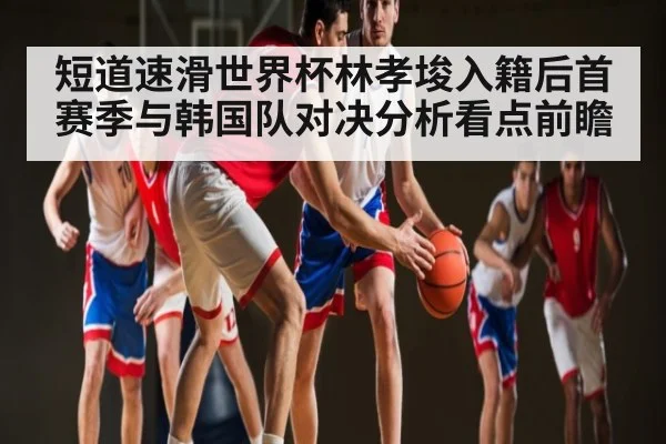 短道速滑世界杯林孝埈入籍后首赛季与韩国队对决分析看点前瞻
